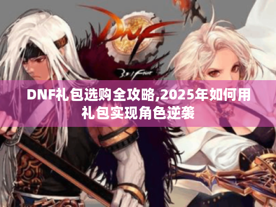 DNF礼包选购全攻略,2025年如何用礼包实现角色逆袭 DNF礼包选购全攻略,2025年如何用礼包实现角色逆袭