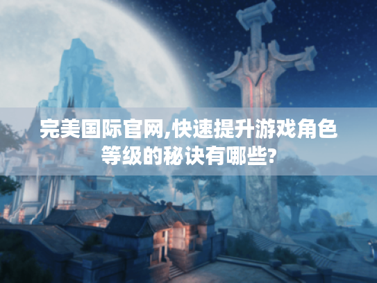 完美国际官网,快速提升游戏角色等级的秘诀有哪些? 完美国际官网,快速提升游戏角色等级的秘诀有哪些?