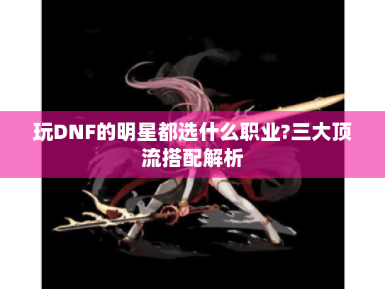 玩DNF的明星都选什么职业?三大顶流搭配解析 玩DNF的明星都选什么职业?三大顶流搭配解析