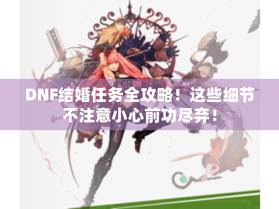 DNF结婚任务全攻略!这些细节不注意小心前功尽弃! DNF结婚任务全攻略!这些细节不注意小心前功尽弃!