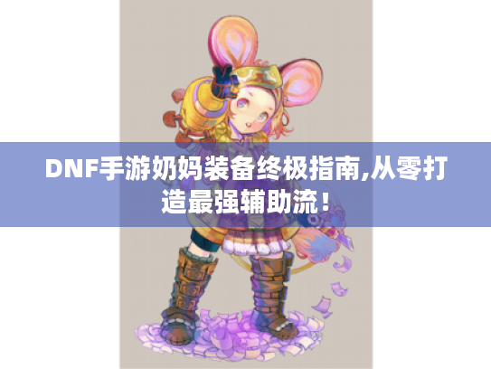 DNF手游奶妈装备终极指南,从零打造最强辅助流! DNF手游奶妈装备终极指南,从零打造最强辅助流!
