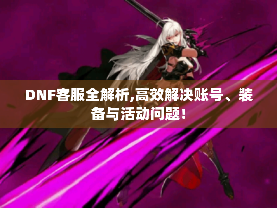 DNF客服全解析,高效解决账号、装备与活动问题！