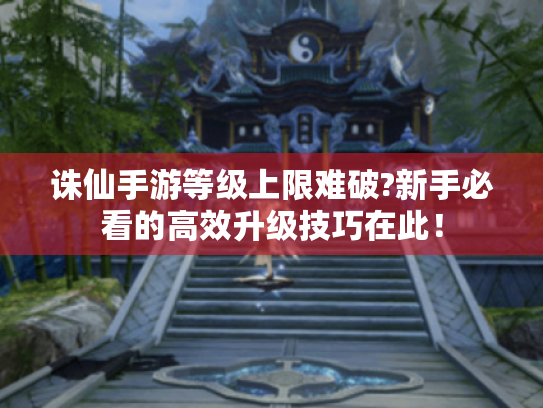 诛仙手游等级上限难破?新手必看的高效升级技巧在此! 诛仙手游等级上限难破?新手必看的高效升级技巧在此!