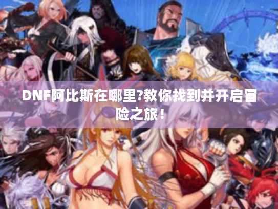 DNF阿比斯在哪里?教你找到并开启冒险之旅! DNF阿比斯在哪里?教你找到并开启冒险之旅!