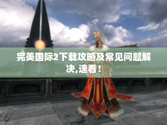 完美国际2下载攻略及常见问题解决,速看! 完美国际2下载攻略及常见问题解决,速看!