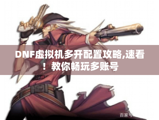 DNF虚拟机多开配置攻略,速看！教你畅玩多账号