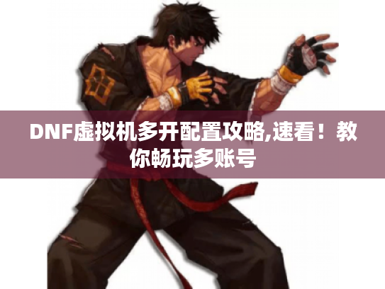 DNF虚拟机多开配置攻略,速看！教你畅玩多账号