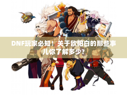 DNF玩家必知!关于欧阳白的那些事儿你了解多少? DNF玩家必知!关于欧阳白的那些事儿你了解多少?