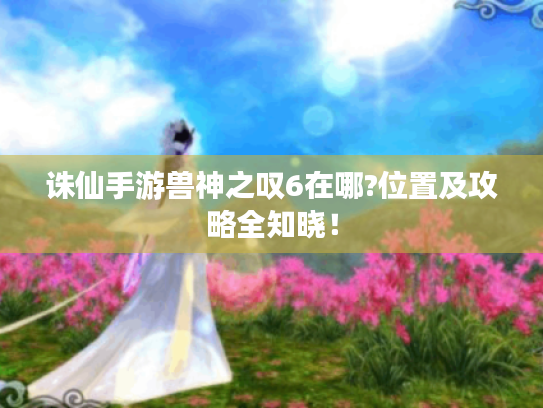 诛仙手游兽神之叹6在哪?位置及攻略全知晓! 诛仙手游兽神之叹6在哪?位置及攻略全知晓!