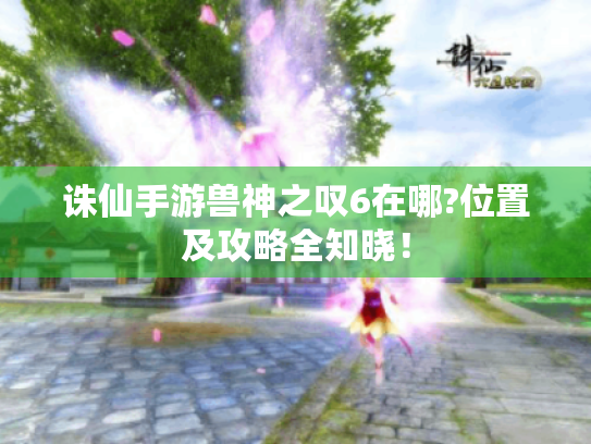 诛仙手游兽神之叹6在哪?位置及攻略全知晓! 诛仙手游兽神之叹6在哪?位置及攻略全知晓!