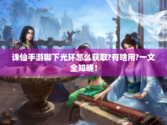 诛仙手游脚下光环怎么获取?有啥用?一文全知晓! 诛仙手游脚下光环怎么获取?有啥用?一文全知晓!