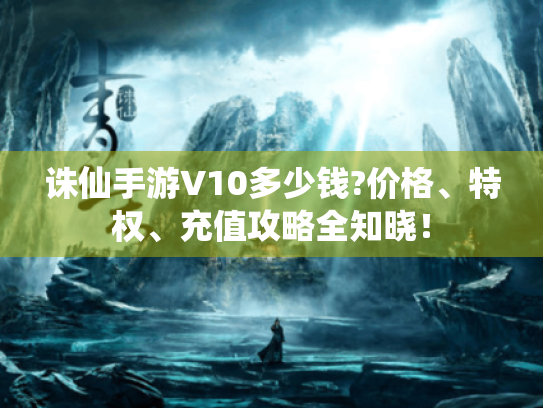 诛仙手游V10多少钱?价格、特权、充值攻略全知晓! 诛仙手游V10多少钱?价格、特权、充值攻略全知晓!