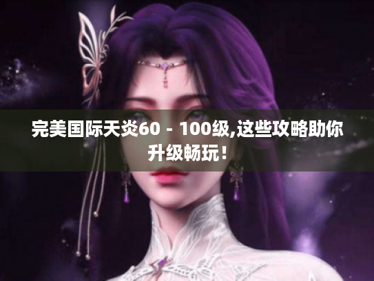 完美国际天炎60 - 100级,这些攻略助你升级畅玩! 完美国际天炎60 - 100级,这些攻略助你升级畅玩!