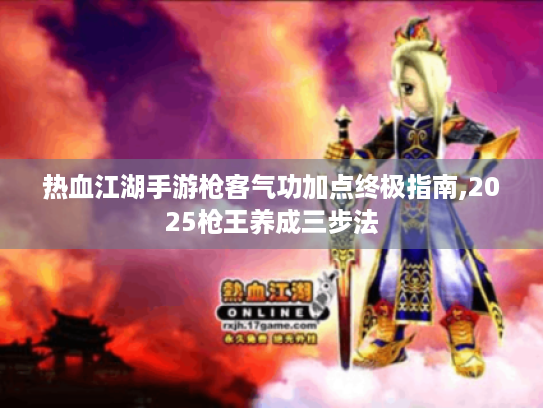 热血江湖手游枪客气功加点终极指南,2025枪王养成三步法 热血江湖手游枪客气功加点终极指南,2025枪王养成三步法