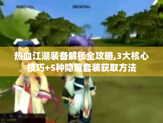 热血江湖装备解锁全攻略,3大核心技巧+5种隐藏套装获取方法