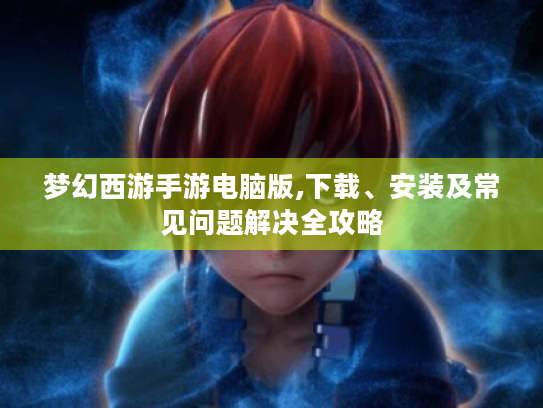 梦幻西游手游电脑版,下载、安装及常见问题解决全攻略 梦幻西游手游电脑版,下载、安装及常见问题解决全攻略