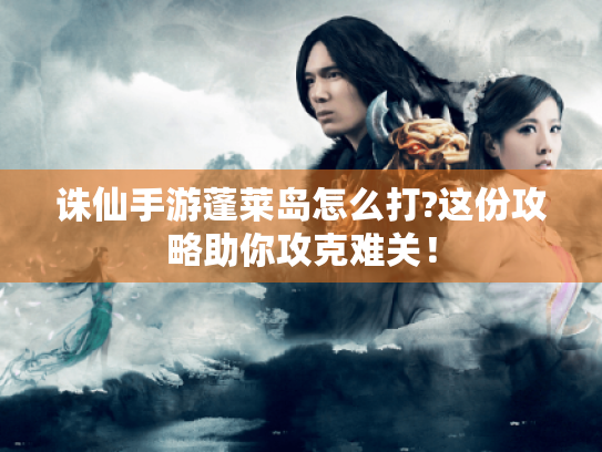 诛仙手游蓬莱岛怎么打?这份攻略助你攻克难关! 诛仙手游蓬莱岛怎么打?这份攻略助你攻克难关!