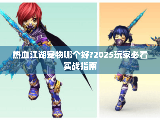 热血江湖宠物哪个好?2025玩家必看实战指南 热血江湖宠物哪个好?2025玩家必看实战指南