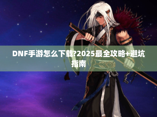 DNF手游怎么下载?2025最全攻略+避坑指南 DNF手游怎么下载?2025最全攻略+避坑指南