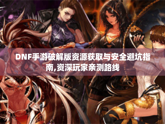 DNF手游破解版资源获取与安全避坑指南,资深玩家亲测路线 DNF手游破解版资源获取与安全避坑指南,资深玩家亲测路线