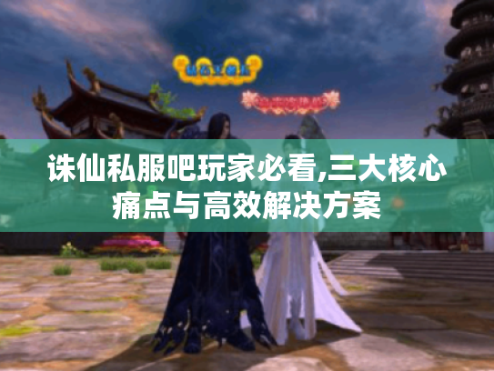 诛仙私服吧玩家必看,三大核心痛点与高效解决方案 诛仙私服吧玩家必看,三大核心痛点与高效解决方案