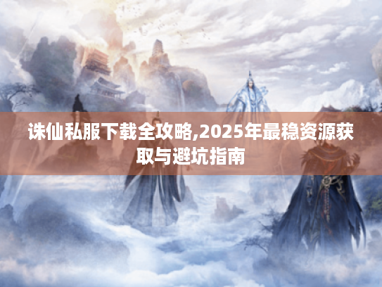 诛仙私服下载全攻略,2025年最稳资源获取与避坑指南 诛仙私服下载全攻略,2025年最稳资源获取与避坑指南