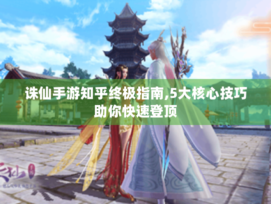 诛仙手游知乎终极指南,5大核心技巧助你快速登顶 诛仙手游知乎终极指南,5大核心技巧助你快速登顶