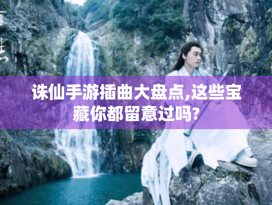 诛仙手游插曲大盘点,这些宝藏你都留意过吗? 诛仙手游插曲大盘点,这些宝藏你都留意过吗?