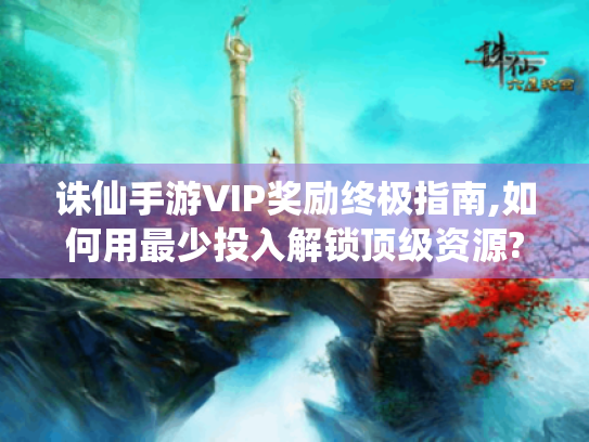 诛仙手游VIP奖励终极指南,如何用最少投入解锁顶级资源? 诛仙手游VIP奖励终极指南,如何用最少投入解锁顶级资源?