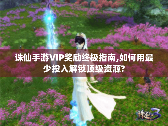 诛仙手游VIP奖励终极指南,如何用最少投入解锁顶级资源? 诛仙手游VIP奖励终极指南,如何用最少投入解锁顶级资源?