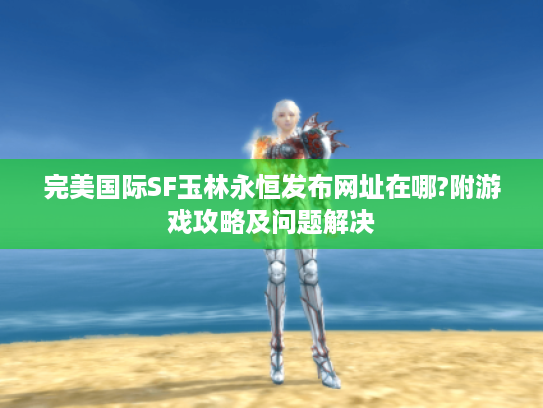 完美国际SF玉林永恒发布网址在哪?附游戏攻略及问题解决 完美国际SF玉林永恒发布网址在哪?附游戏攻略及问题解决