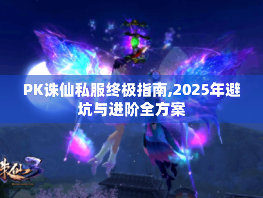 PK诛仙私服终极指南,2025年避坑与进阶全方案 PK诛仙私服终极指南,2025年避坑与进阶全方案