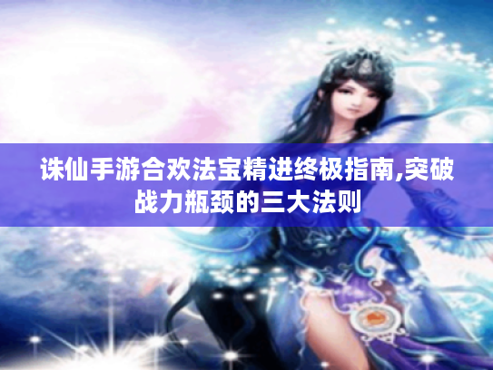 诛仙手游合欢法宝精进终极指南,突破战力瓶颈的三大法则 诛仙手游合欢法宝精进终极指南,突破战力瓶颈的三大法则
