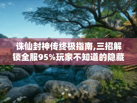 诛仙封神传终极指南,三招解锁全服95%玩家不知道的隐藏玩法 诛仙封神传终极指南,三招解锁全服95%玩家不知道的隐藏玩法