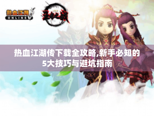 热血江湖传下载全攻略,新手必知的5大技巧与避坑指南 热血江湖传下载全攻略,新手必知的5大技巧与避坑指南
