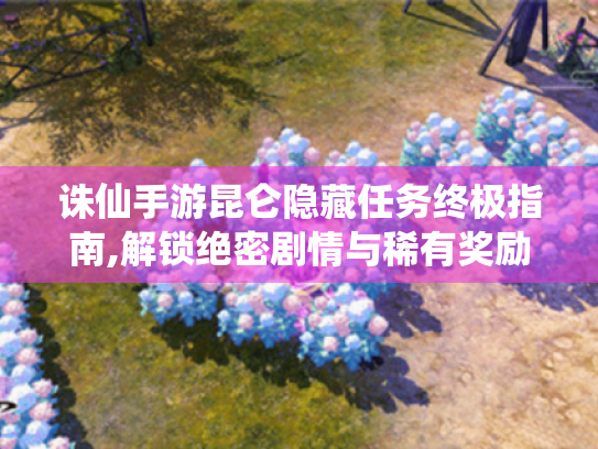 诛仙手游昆仑隐藏任务终极指南,解锁绝密剧情与稀有奖励 诛仙手游昆仑隐藏任务终极指南,解锁绝密剧情与稀有奖励