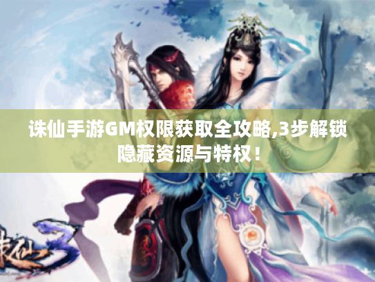 诛仙手游GM权限获取全攻略,3步解锁隐藏资源与特权! 诛仙手游GM权限获取全攻略,3步解锁隐藏资源与特权!