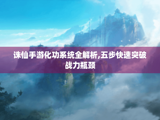 诛仙手游化功系统全解析,五步快速突破战力瓶颈 诛仙手游化功系统全解析,五步快速突破战力瓶颈