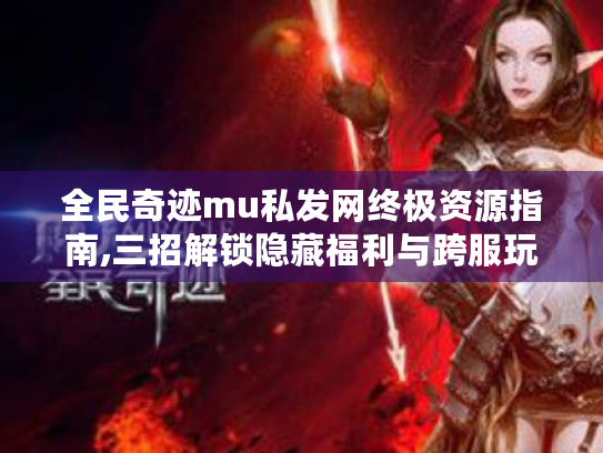 全民奇迹mu私发网终极资源指南,三招解锁隐藏福利与跨服玩法 全民奇迹mu私发网终极资源指南,三招解锁隐藏福利与跨服玩法