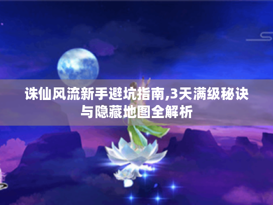 诛仙风流新手避坑指南,3天满级秘诀与隐藏地图全解析