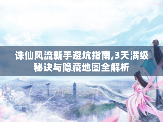 诛仙风流新手避坑指南,3天满级秘诀与隐藏地图全解析