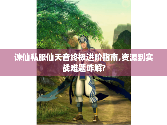 诛仙私服仙天音终极进阶指南,资源到实战难题咋解?