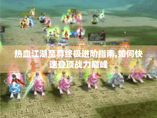 热血江湖至尊终极进阶指南,如何快速登顶战力巅峰 热血江湖至尊终极进阶指南,如何快速登顶战力巅峰