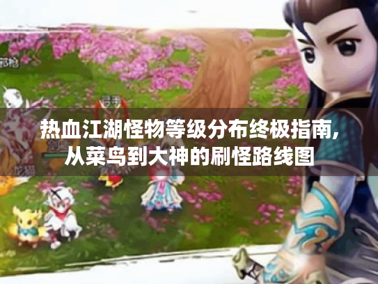 热血江湖怪物等级分布终极指南,从菜鸟到大神的刷怪路线图 热血江湖怪物等级分布终极指南,从菜鸟到大神的刷怪路线图