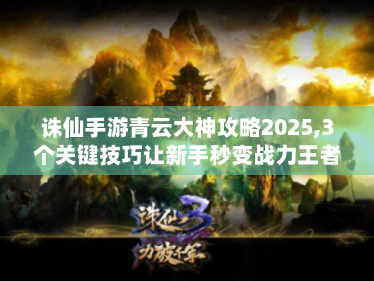诛仙手游青云大神攻略2025,3个关键技巧让新手秒变战力王者 诛仙手游青云大神攻略2025,3个关键技巧让新手秒变战力王者