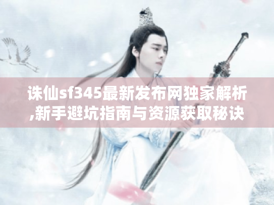 诛仙sf345最新发布网独家解析,新手避坑指南与资源获取秘诀