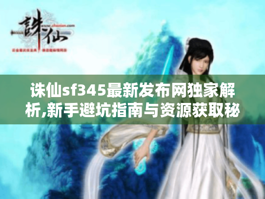 诛仙sf345最新发布网独家解析,新手避坑指南与资源获取秘诀