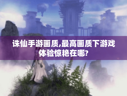 诛仙手游画质,最高画质下游戏体验惊艳在哪? 诛仙手游画质,最高画质下游戏体验惊艳在哪?