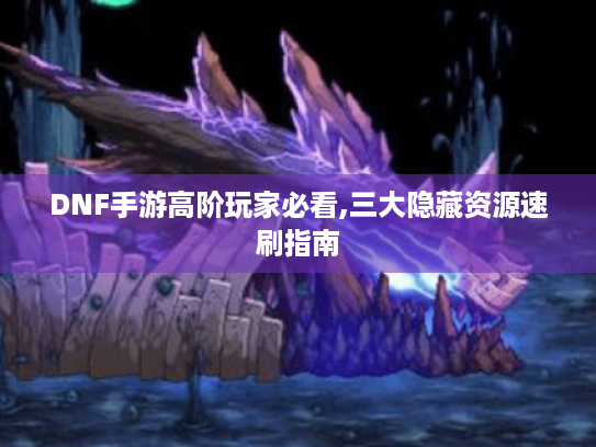 DNF手游高阶玩家必看,三大隐藏资源速刷指南 DNF手游高阶玩家必看,三大隐藏资源速刷指南