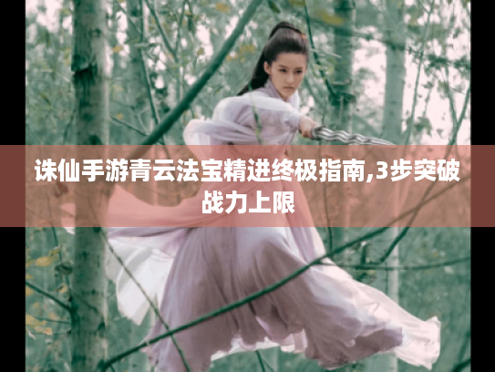 诛仙手游青云法宝精进终极指南,3步突破战力上限